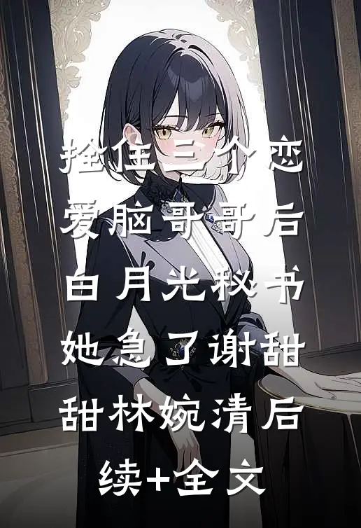 拴住三个恋爱脑哥哥后，白月光秘书她急了谢甜甜林婉清后续+全文