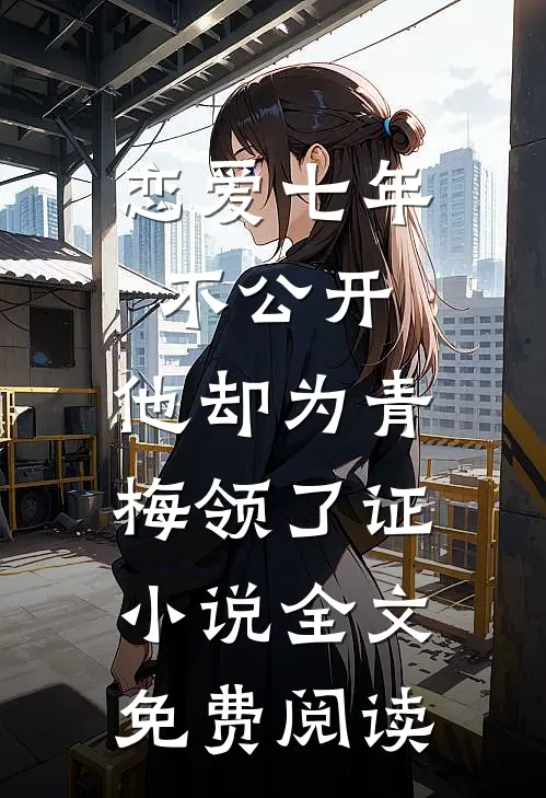 恋爱七年不公开，他却为青梅领了证小说全文免费阅读