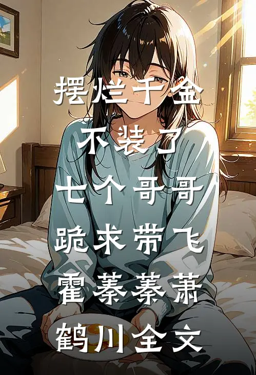 摆烂千金不装了，七个哥哥跪求带飞霍蓁蓁萧鹤川全文