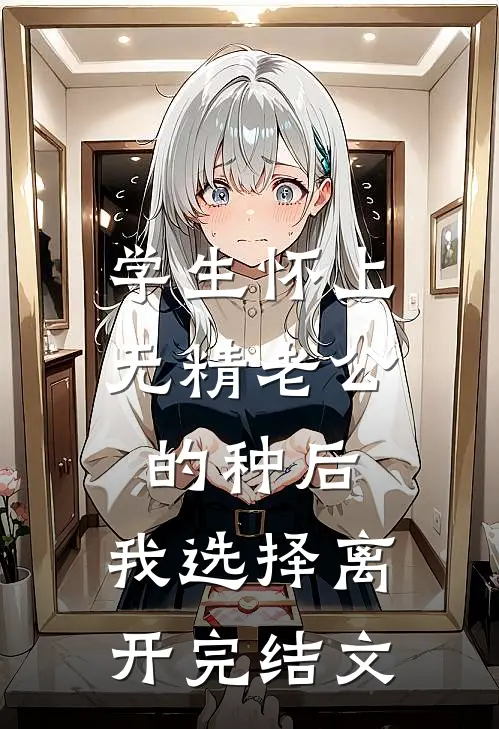 学生怀上无精老公的种后，我选择离开完结文