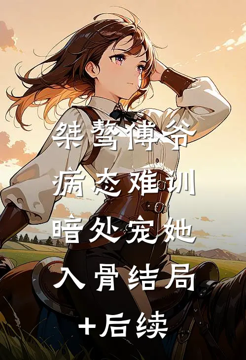 桀骜傅爷病态难训，暗处宠她入骨结局+后续