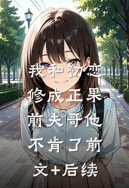 我和初恋修成正果，前夫哥他不肯了前文+后续