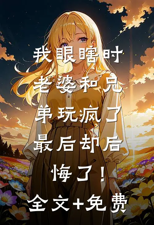 我眼瞎时老婆和兄弟玩疯了，最后却后悔了！全文+免费
