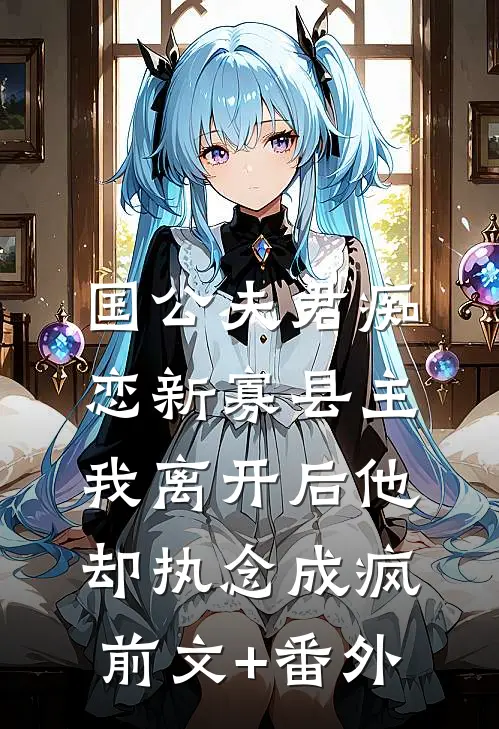 国公夫君痴恋新寡县主，我离开后他却执念成疯前文+番外