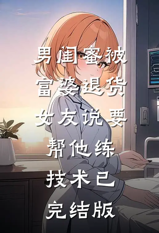 男闺蜜被富婆退货,女友说要帮他练技术已完结版