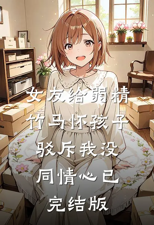 女友给弱精竹马怀孩子，驳斥我没同情心已完结版