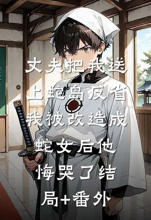 丈夫把我送上蛇岛反省，我被改造成蛇女后他悔哭了结局+番外