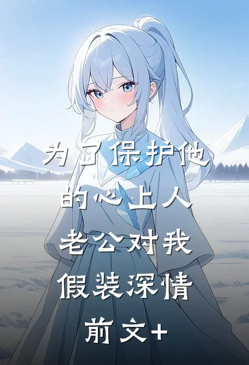 为了保护他的心上人，老公对我假装深情前文+