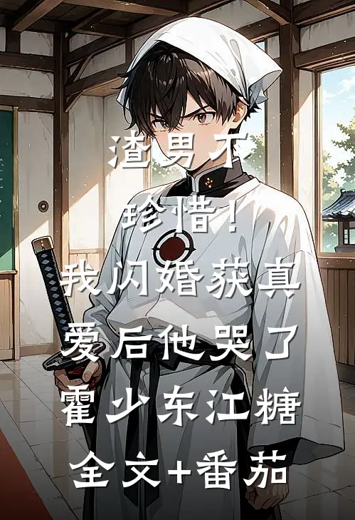 渣男不珍惜！我闪婚获真爱后他哭了霍少东江糖全文+番茄