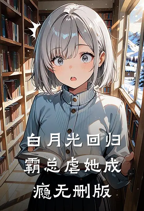 白月光回归，霸总虐她成瘾无删版