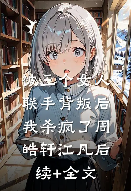 被三个女人联手背叛后，我杀疯了周皓轩江凡后续+全文