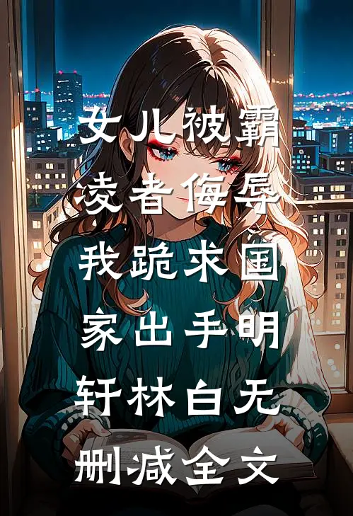 女儿被霸凌者侮辱，我跪求国家出手明轩林白无删减全文