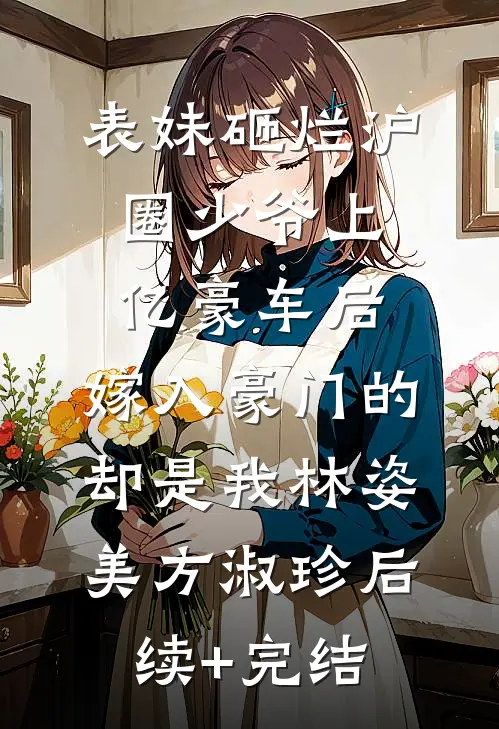 表妹砸烂沪圈少爷上亿豪车后，嫁入豪门的却是我林姿美方淑珍后续+完结
