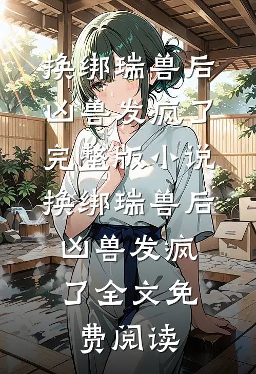 换绑瑞兽后，凶兽发疯了完整版小说_换绑瑞兽后，凶兽发疯了全文免费阅读